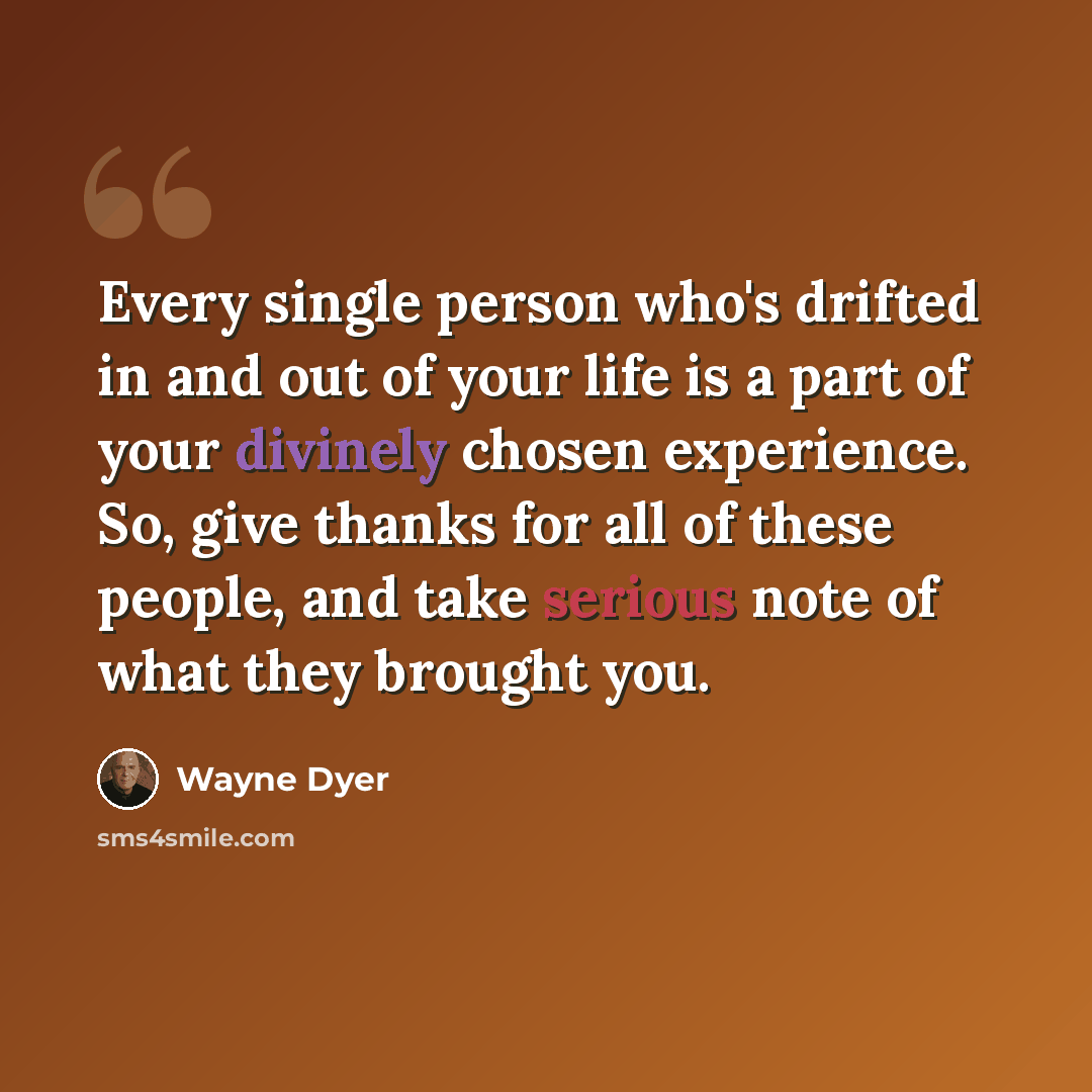 “Every single person who's drifted in and out of your life is a part of your divinely chosen experience. So, give thanks for all of these people, and take serious note of what they brought you.” quote by Wayne Dyer