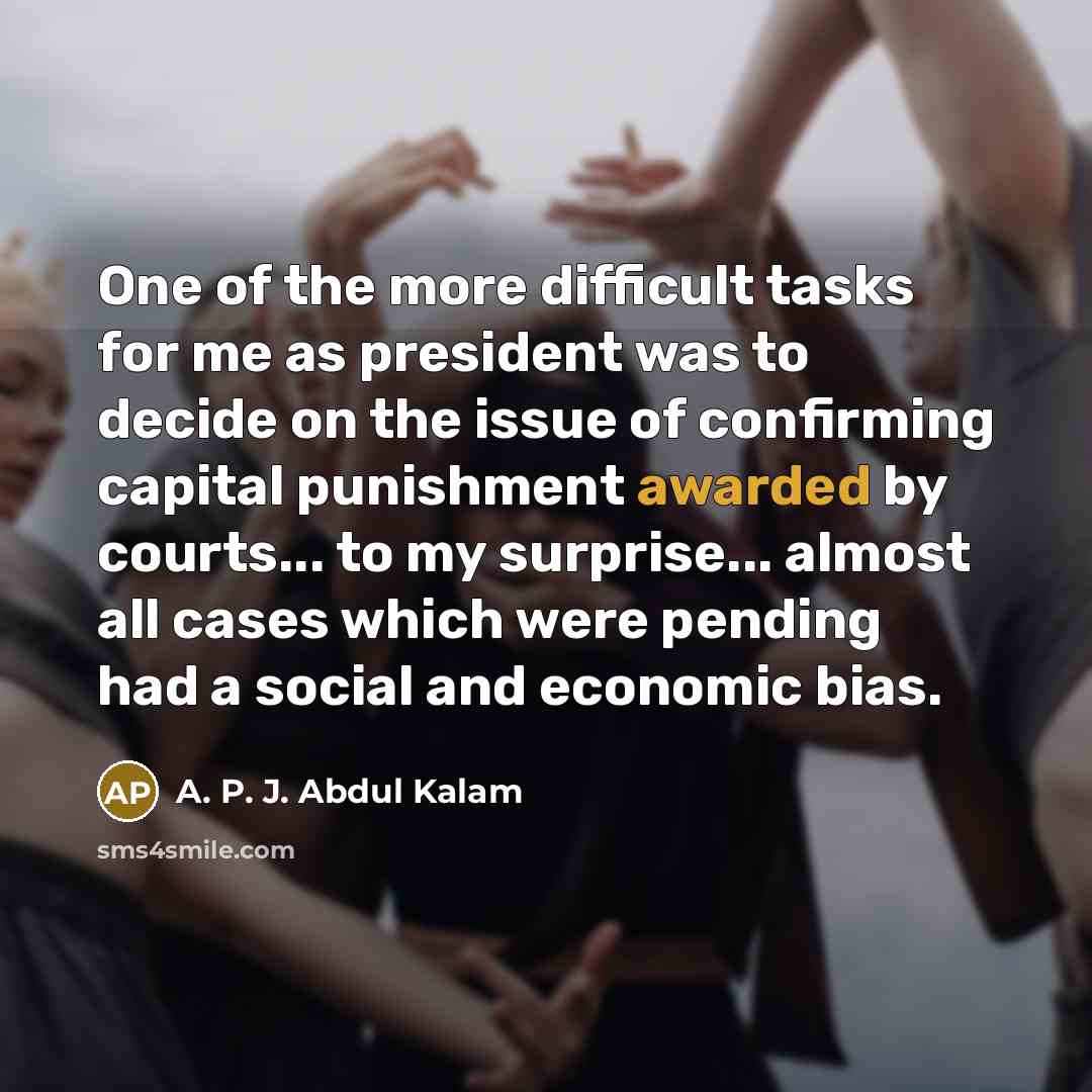 “One of the more difficult tasks for me as president was to decide on the issue of confirming capital punishment awarded by courts... to my surprise... almost all cases which were pending had a social and economic bias.” quote by A. P. J. Abdul Kalam