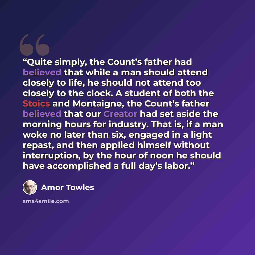 “Quite simply, the Count’s father had believed that while a man should attend closely to life, he should not attend too closely to the clock. A student of both the Stoics and Montaigne, the Count’s father believed that our Creator had set aside the morning hours for industry. That is, if a man woke…” quote by Amor Towles