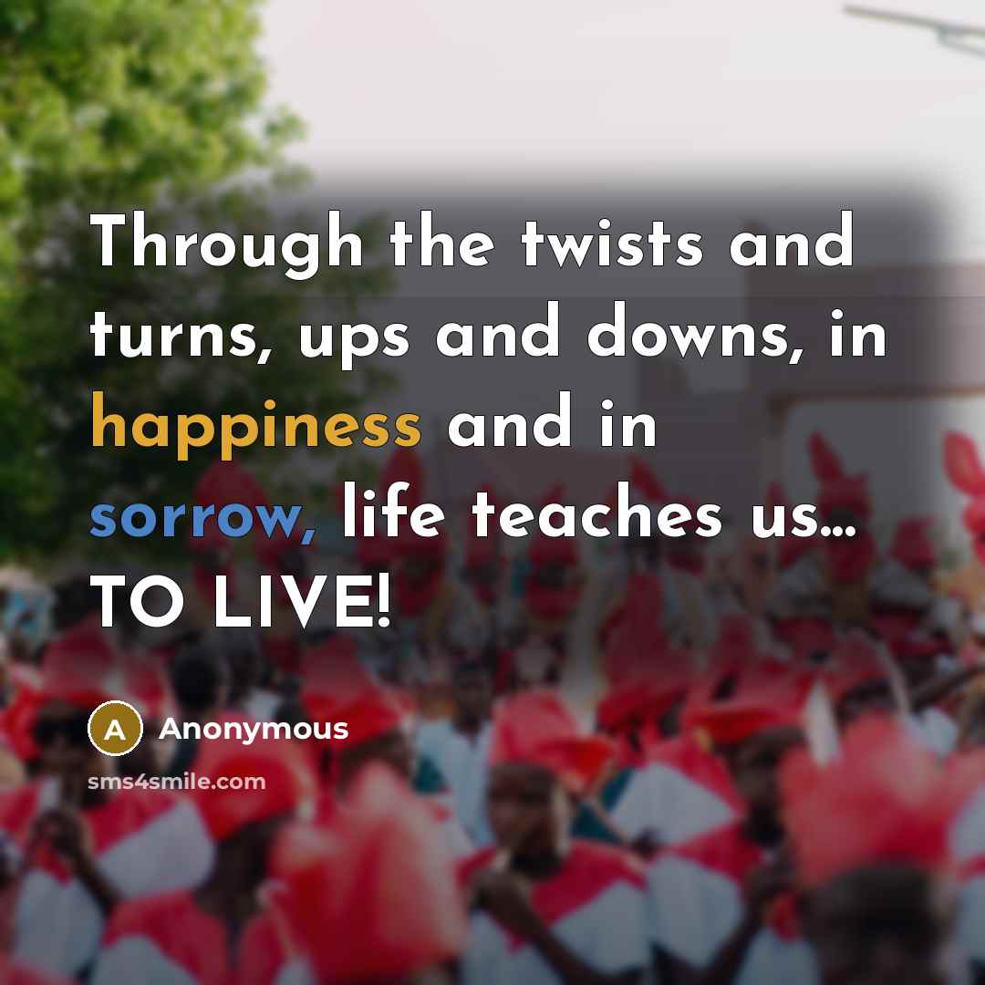 “Through the twists and turns, ups and downs, in happiness and in sorrow, life teaches us... TO LIVE!” quote by Anonymous