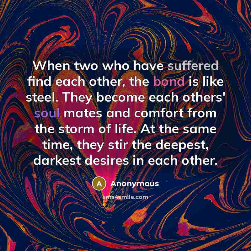 “When two who have suffered find each other, the bond is like steel. They become each others' soul mates and comfort from the storm of life. At the same time, they stir the deepest, darkest desires in each other.” quote by Anonymous