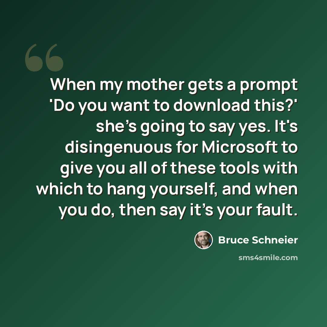 “When my mother gets a prompt 'Do you want to download this?' she's going to say yes. It's disingenuous for Microsoft to give you all of these tools with which to hang yourself, and when you do, then say it's your fault.” quote by Bruce Schneier