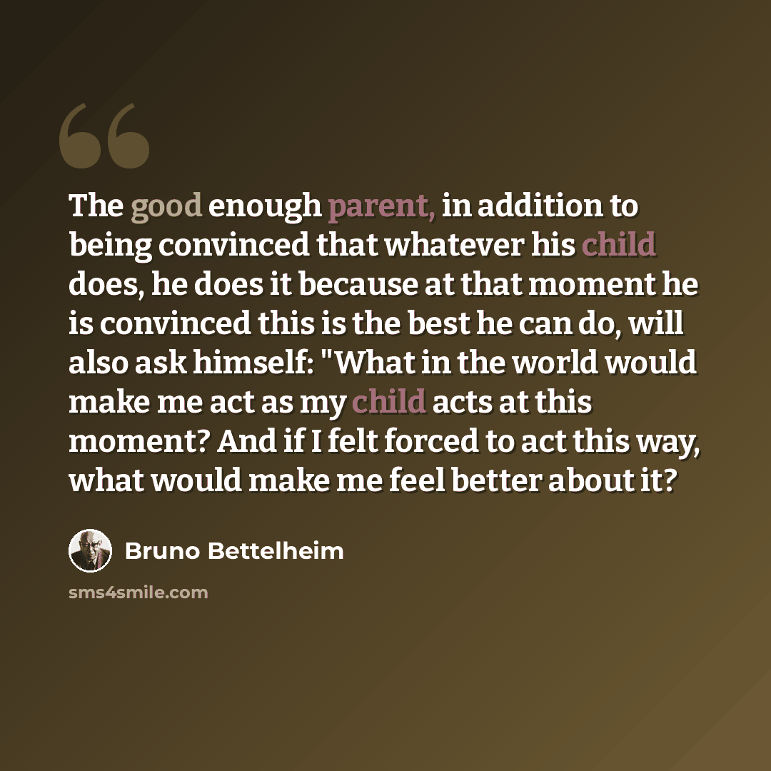 “The good enough parent, in addition to being convinced that whatever his child does, he does it because at that moment he is convinced this is the best he can do, will also ask himself: "What in the world would make me act as my child acts at this moment? And if I felt forced to act this way, what…” quote by Bruno Bettelheim