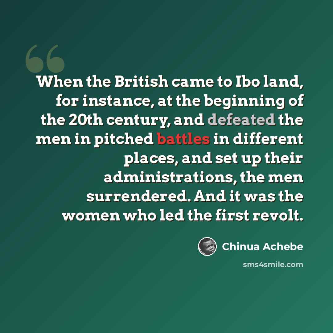 “When the British came to Ibo land, for instance, at the beginning of the 20th century, and defeated the men in pitched battles in different places, and set up their administrations, the men surrendered. And it was the women who led the first revolt.” quote by Chinua Achebe