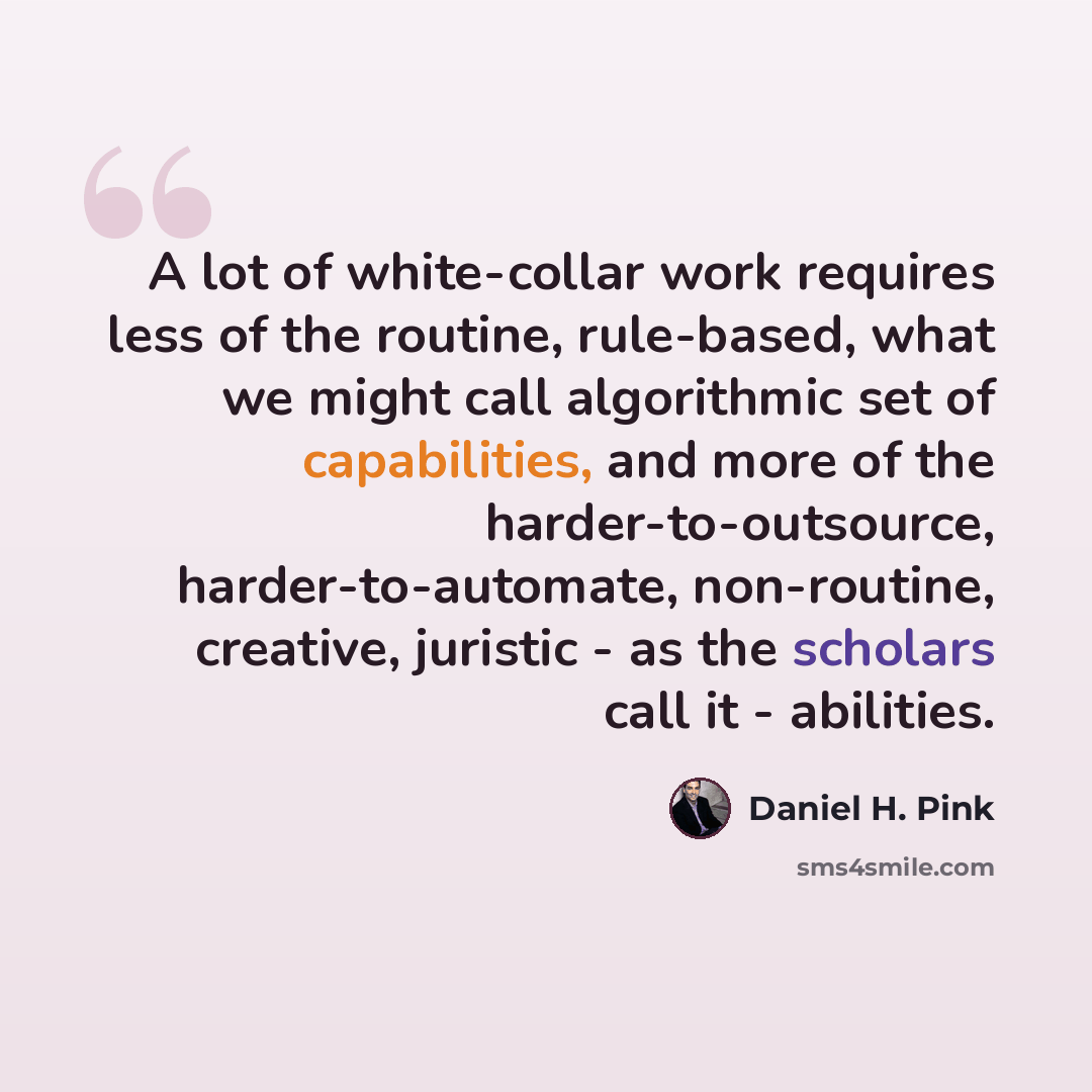 “A lot of white-collar work requires less of the routine, rule-based, what we might call algorithmic set of capabilities, and more of the harder-to-outsource, harder-to-automate, non-routine, creative, juristic - as the scholars call it - abilities.” quote by Daniel H. Pink