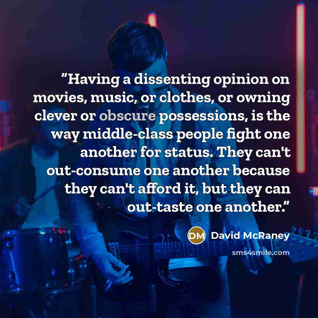 “Having a dissenting opinion on movies, music, or clothes, or owning clever or obscure possessions, is the way middle-class people fight one another for status. They can't out-consume one another because they can't afford it, but they can out-taste one another.” quote by David McRaney