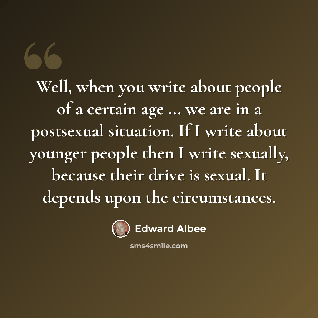 “Well, when you write about people of a certain age ... we are in a postsexual situation. If I write about younger people then I write sexually, because their drive is sexual. It depends upon the circumstances.” quote by Edward Albee