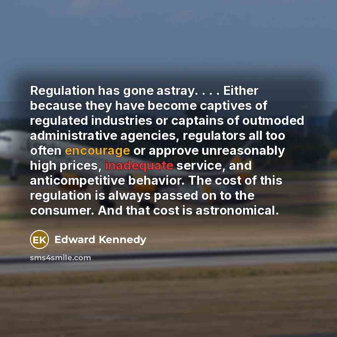 “Regulation has gone astray. . . . Either because they have become captives of regulated industries or captains of outmoded administrative agencies, regulators all too often encourage or approve unreasonably high prices, inadequate service, and anticompetitive behavior. The cost of this regulation…” quote by Edward Kennedy
