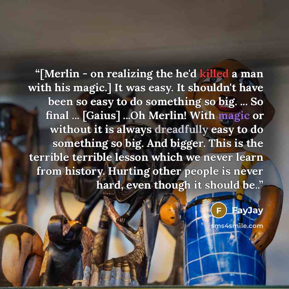 “[Merlin - on realizing the he'd killed a man with his magic.] It was easy. It shouldn't have been so easy to do something so big. ... So final ... [Gaius] ...Oh Merlin! With magic or without it is always dreadfully easy to do something so big. And bigger. This is the terrible terrible lesson which…” quote by FayJay