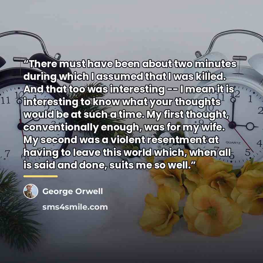 “There must have been about two minutes during which I assumed that I was killed. And that too was interesting -- I mean it is interesting to know what your thoughts would be at such a time. My first thought, conventionally enough, was for my wife. My second was a violent resentment at having to…” quote by George Orwell
