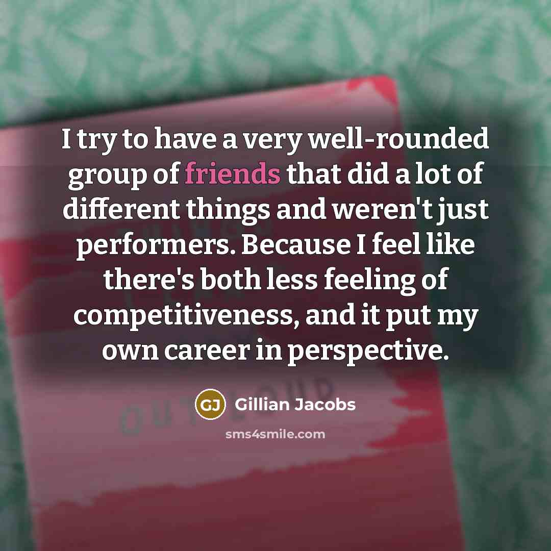 “I try to have a very well-rounded group of friends that did a lot of different things and weren't just performers. Because I feel like there's both less feeling of competitiveness, and it put my own career in perspective.” quote by Gillian Jacobs