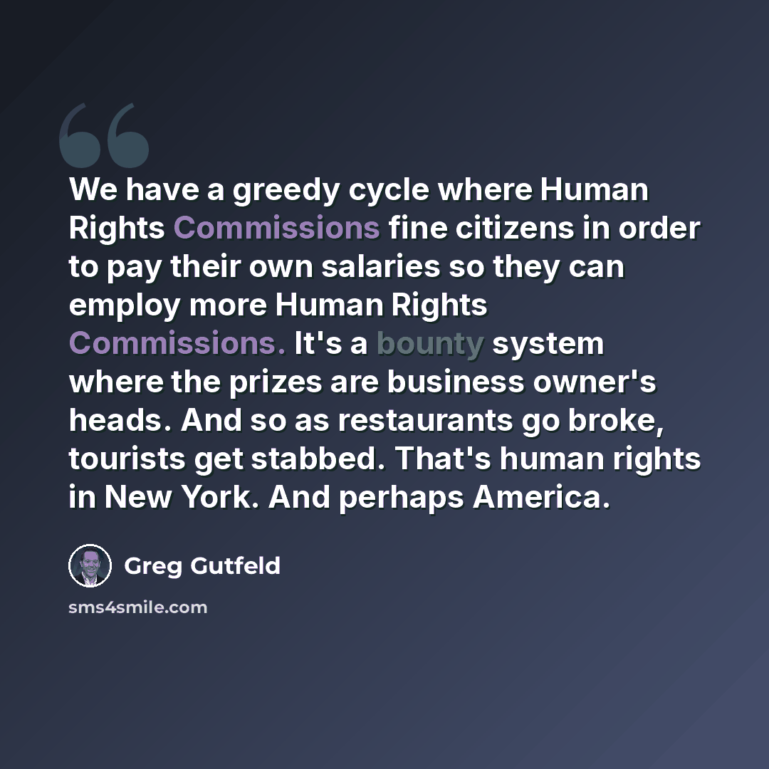 “We have a greedy cycle where Human Rights Commissions fine citizens in order to pay their own salaries so they can employ more Human Rights Commissions. It's a bounty system where the prizes are business owner's heads. And so as restaurants go broke, tourists get stabbed. That's human rights in…” quote by Greg Gutfeld