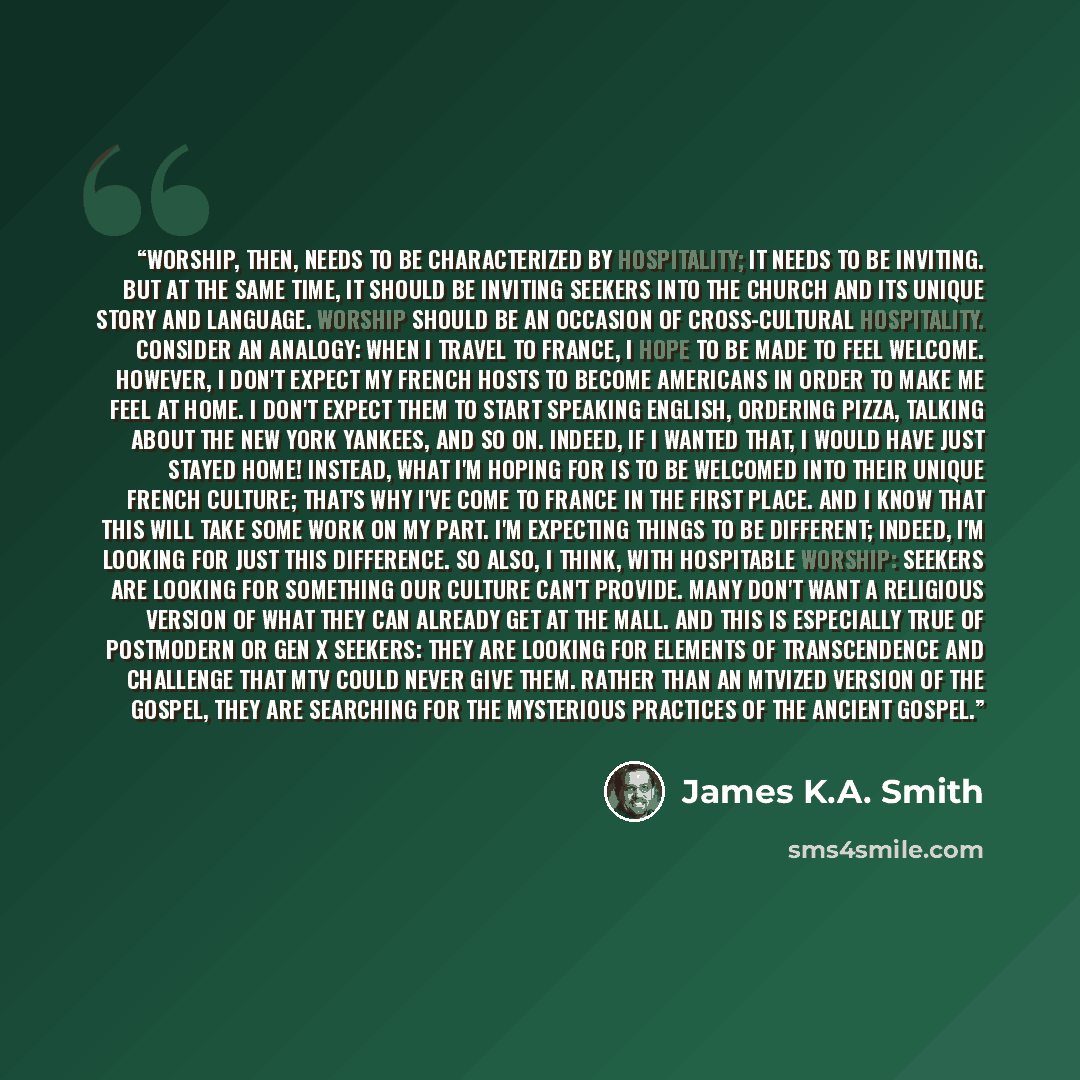 “Worship, then, needs to be characterized by hospitality; it needs to be inviting. But at the same time, it should be inviting seekers into the church and its unique story and language. Worship should be an occasion of cross-cultural hospitality. Consider an analogy: when I travel to France, I hope…” quote by James K.A. Smith