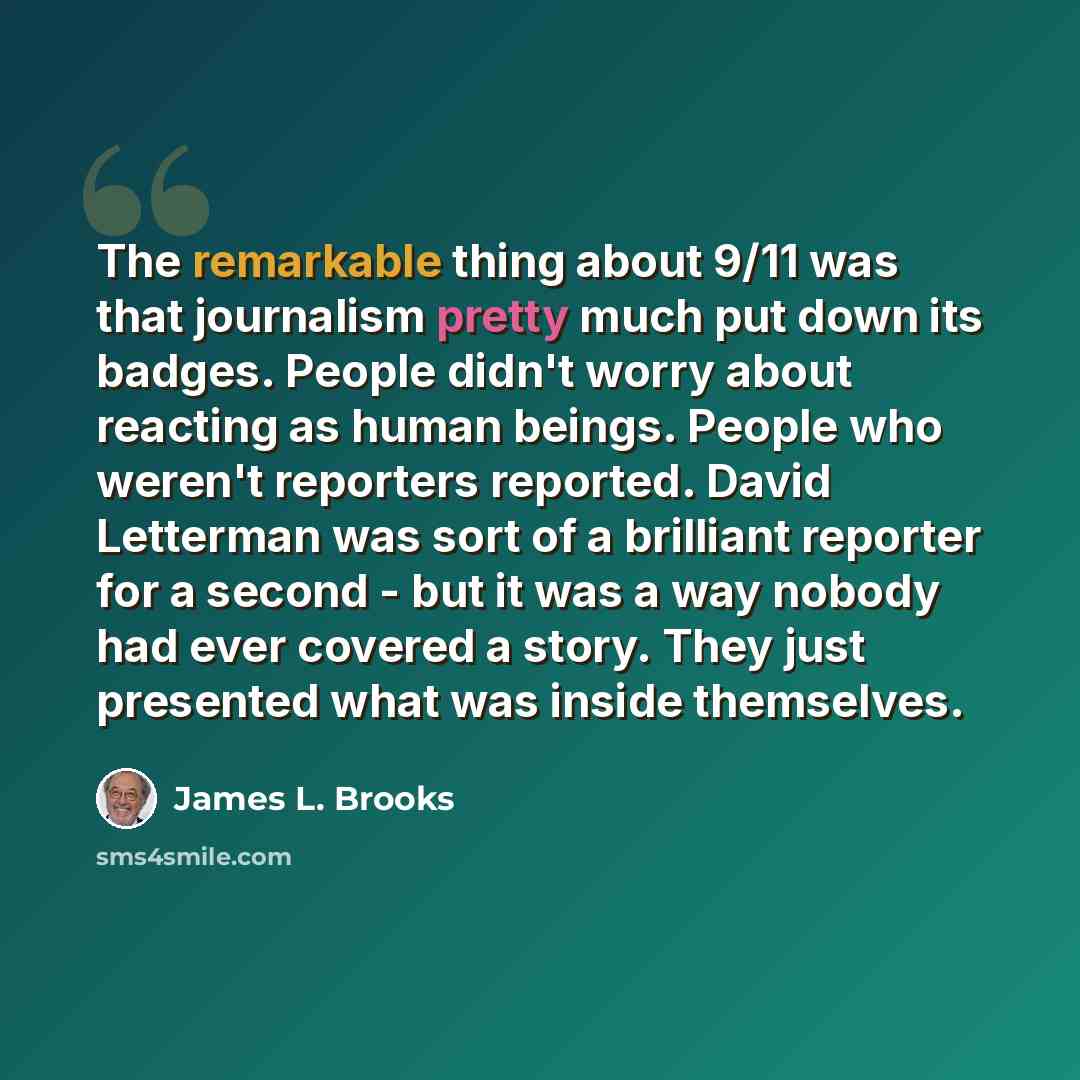“The remarkable thing about 9/11 was that journalism pretty much put down its badges. People didn't worry about reacting as human beings. People who weren't reporters reported. David Letterman was sort of a brilliant reporter for a second - but it was a way nobody had ever covered a story. They…” quote by James L. Brooks