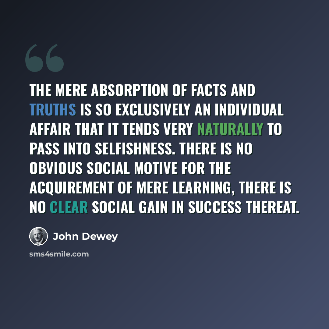 “The mere absorption of facts and truths is so exclusively an individual affair that it tends very naturally to pass into selfishness. There is no obvious social motive for the acquirement of mere learning, there is no clear social gain in success thereat.” quote by John Dewey