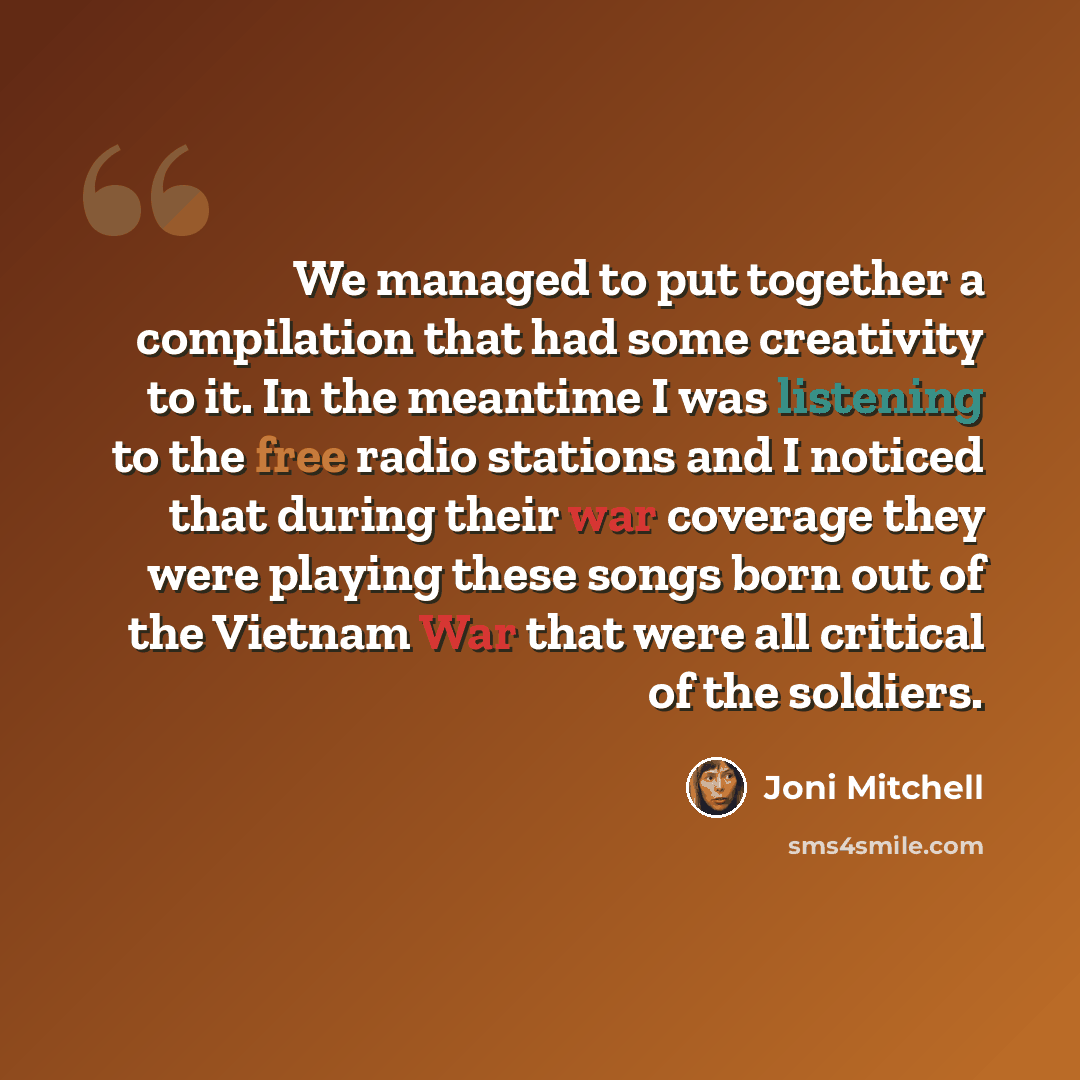 “We managed to put together a compilation that had some creativity to it. In the meantime I was listening to the free radio stations and I noticed that during their war coverage they were playing these songs born out of the Vietnam War that were all critical of the soldiers.” quote by Joni Mitchell