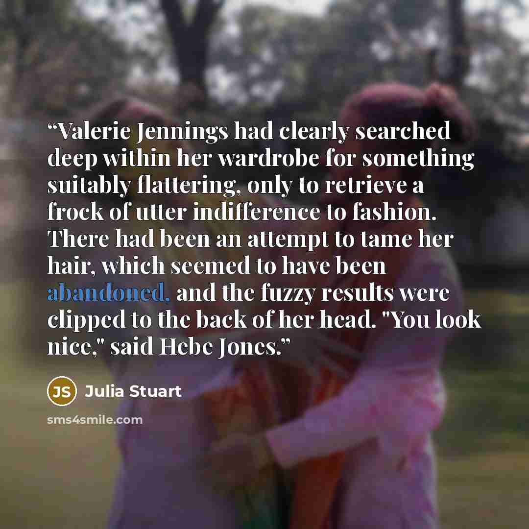 “Valerie Jennings had clearly searched deep within her wardrobe for something suitably flattering, only to retrieve a frock of utter indifference to fashion. There had been an attempt to tame her hair, which seemed to have been abandoned, and the fuzzy results were clipped to the back of her head…” quote by Julia Stuart