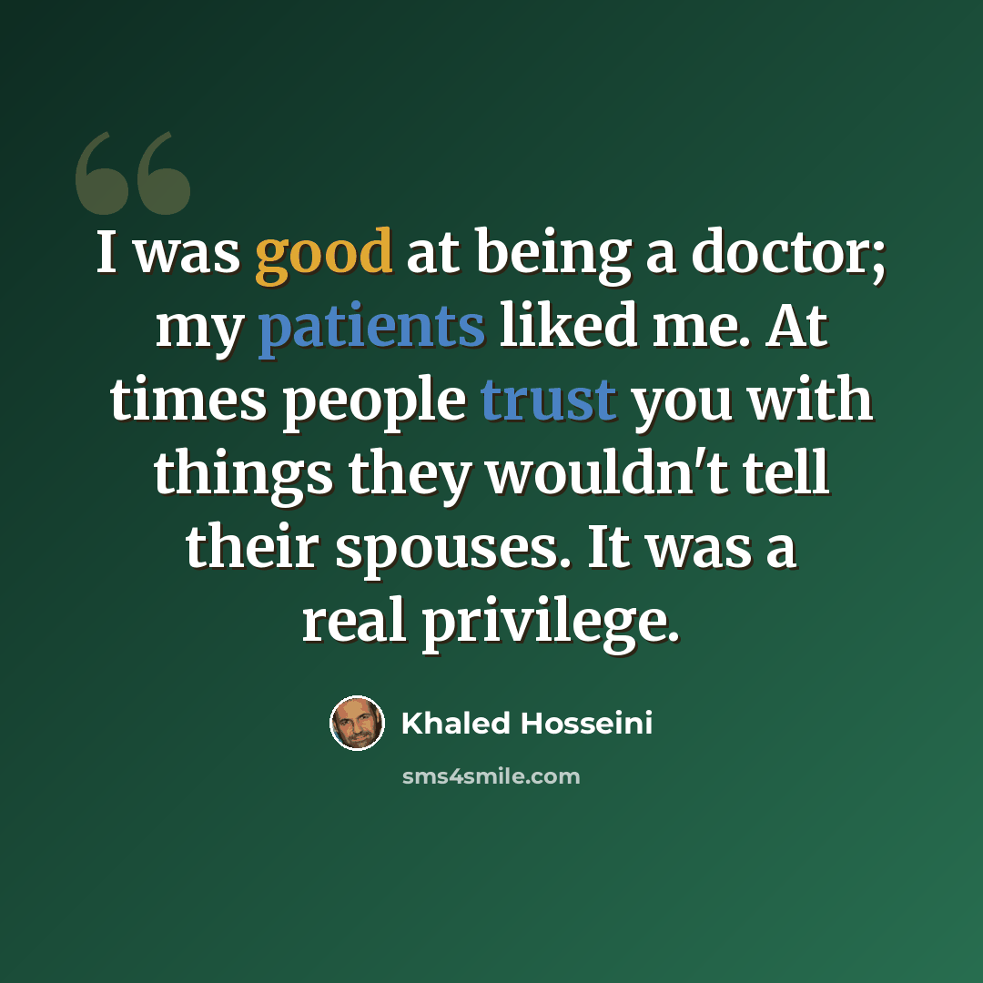 “I was good at being a doctor; my patients liked me. At times people trust you with things they wouldn't tell their spouses. It was a real privilege.” quote by Khaled Hosseini