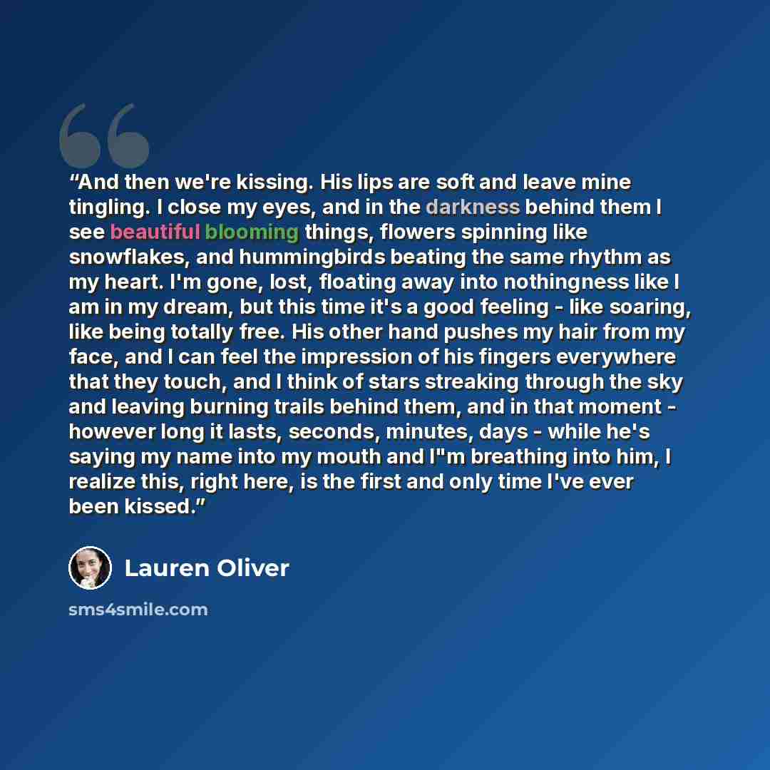 “And then we're kissing. His lips are soft and leave mine tingling. I close my eyes, and in the darkness behind them I see beautiful blooming things, flowers spinning like snowflakes, and hummingbirds beating the same rhythm as my heart. I'm gone, lost, floating away into nothingness like I am in…” quote by Lauren Oliver