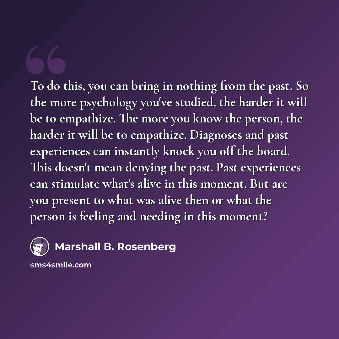 “To do this, you can bring in nothing from the past. So the more psychology you've studied, the harder it will be to empathize. The more you know the person, the harder it will be to empathize. Diagnoses and past experiences can instantly knock you off the board. This doesn't mean denying the past…” quote by Marshall B. Rosenberg