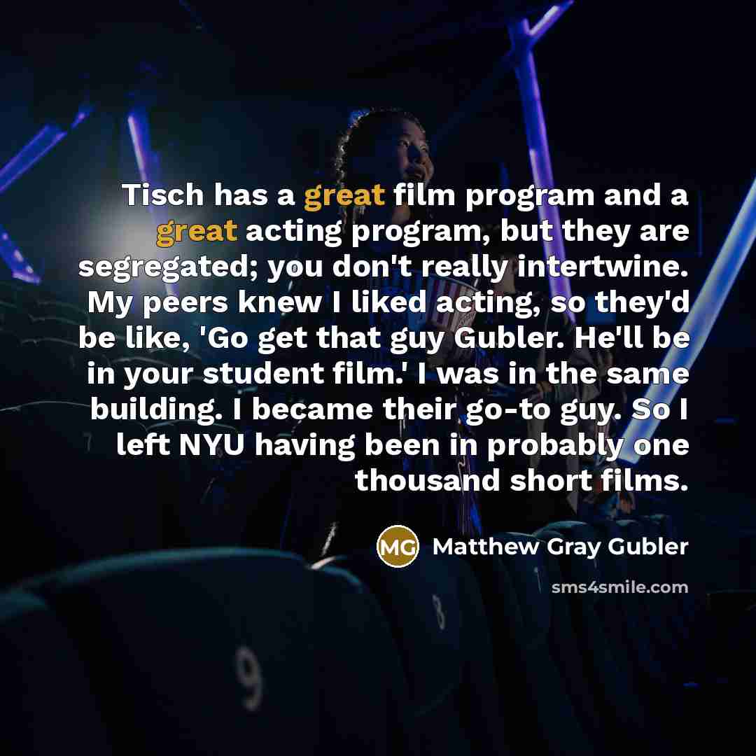 “Tisch has a great film program and a great acting program, but they are segregated; you don't really intertwine. My peers knew I liked acting, so they'd be like, 'Go get that guy Gubler. He'll be in your student film.' I was in the same building. I became their go-to guy. So I left NYU having been…” quote by Matthew Gray Gubler