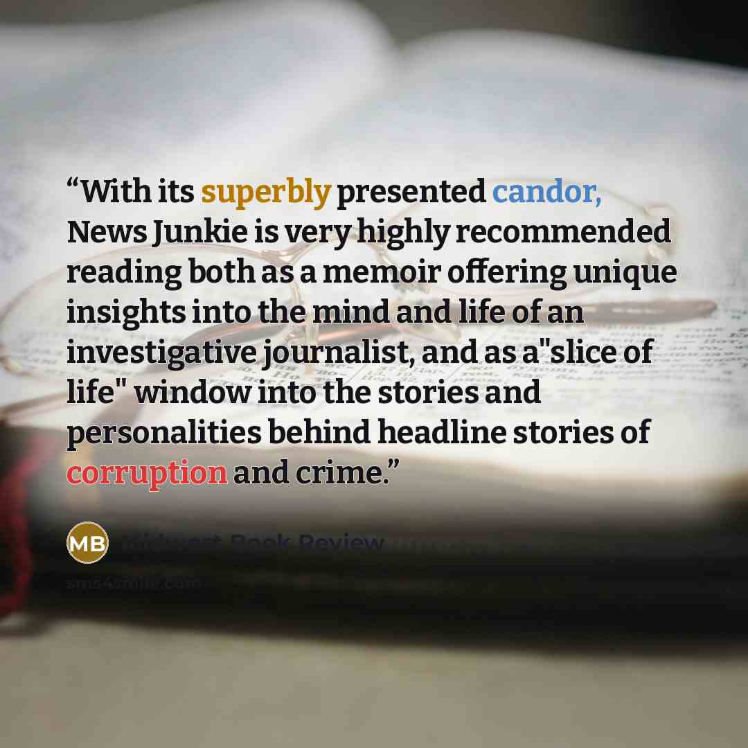 “With its superbly presented candor, News Junkie is very highly recommended reading both as a memoir offering unique insights into the mind and life of an investigative journalist, and as a"slice of life" window into the stories and personalities behind headline stories of corruption and crime.” quote by Midwest Book Review