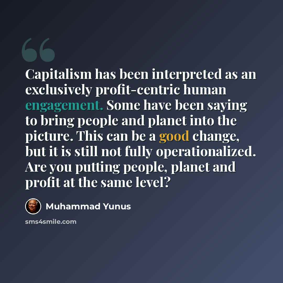 “Capitalism has been interpreted as an exclusively profit-centric human engagement. Some have been saying to bring people and planet into the picture. This can be a good change, but it is still not fully operationalized. Are you putting people, planet and profit at the same level?” quote by Muhammad Yunus