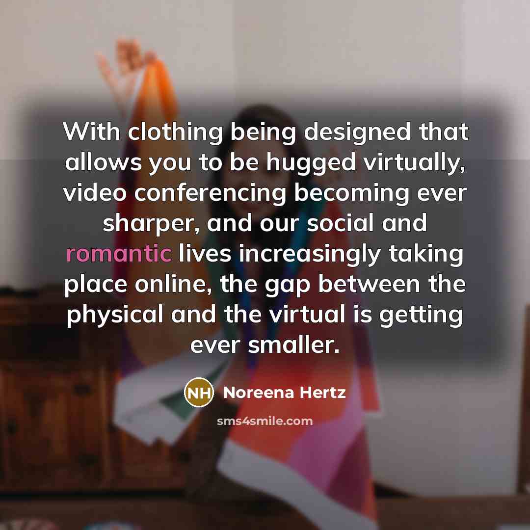 “With clothing being designed that allows you to be hugged virtually, video conferencing becoming ever sharper, and our social and romantic lives increasingly taking place online, the gap between the physical and the virtual is getting ever smaller.” quote by Noreena Hertz