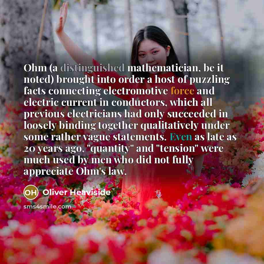 “Ohm (a distinguished mathematician, be it noted) brought into order a host of puzzling facts connecting electromotive force and electric current in conductors, which all previous electricians had only succeeded in loosely binding together qualitatively under some rather vague statements. Even as…” quote by Oliver Heaviside