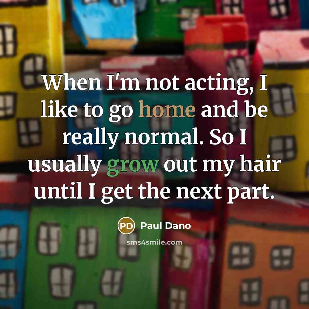 “When I'm not acting, I like to go home and be really normal. So I usually grow out my hair until I get the next part.” quote by Paul Dano