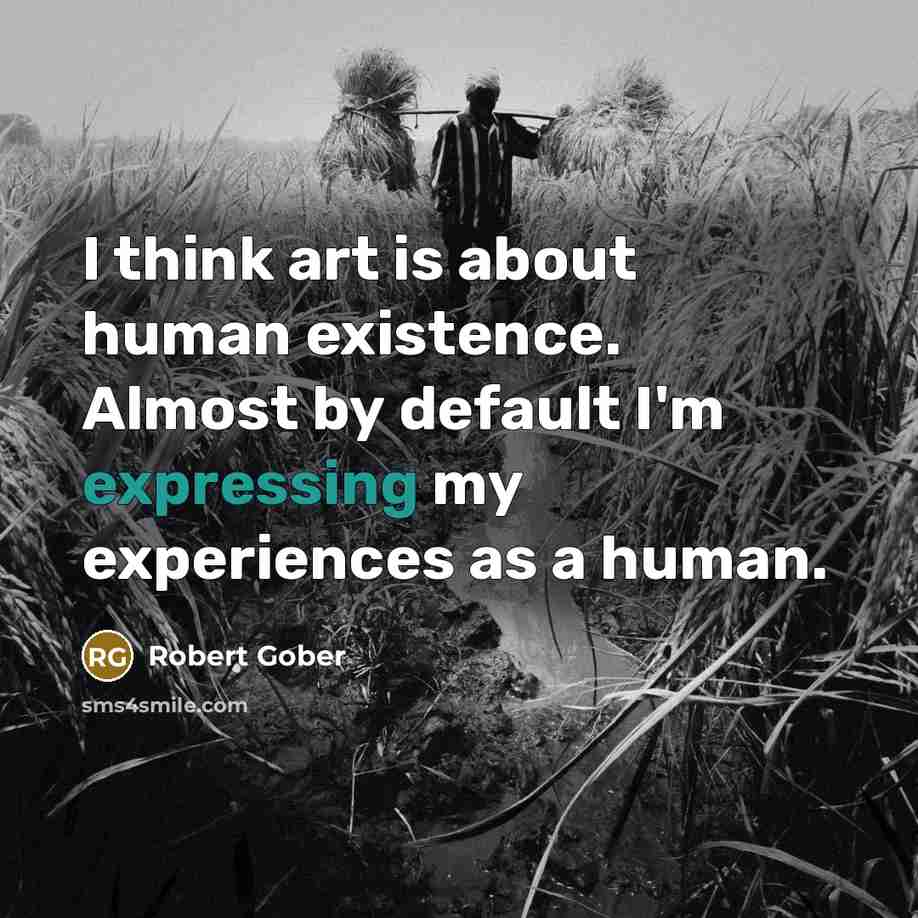 “I think art is about human existence. Almost by default I'm expressing my experiences as a human.” quote by Robert Gober