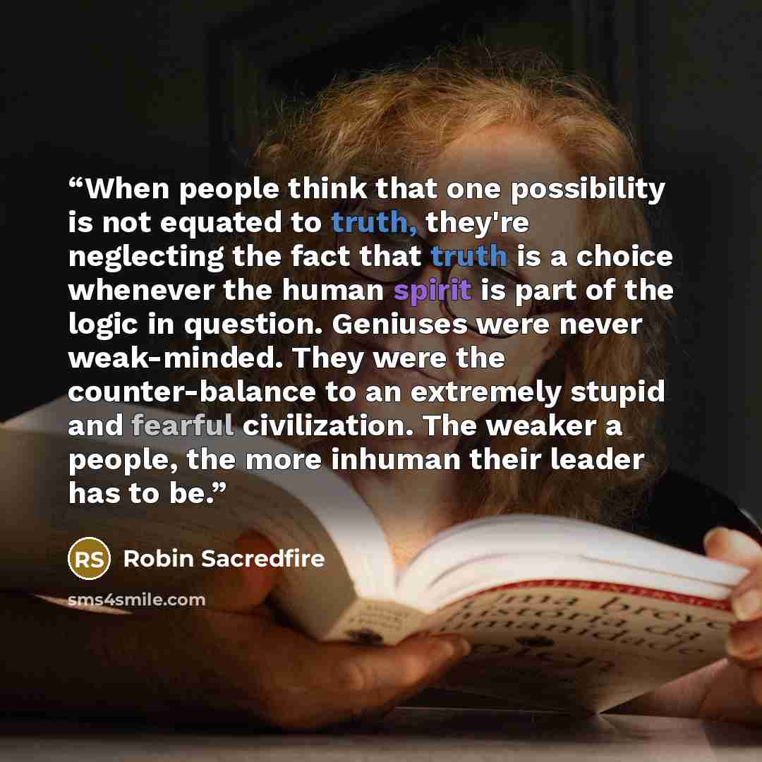 “When people think that one possibility is not equated to truth, they're neglecting the fact that truth is a choice whenever the human spirit is part of the logic in question. Geniuses were never weak-minded. They were the counter-balance to an extremely stupid and fearful civilization. The weaker…” quote by Robin Sacredfire