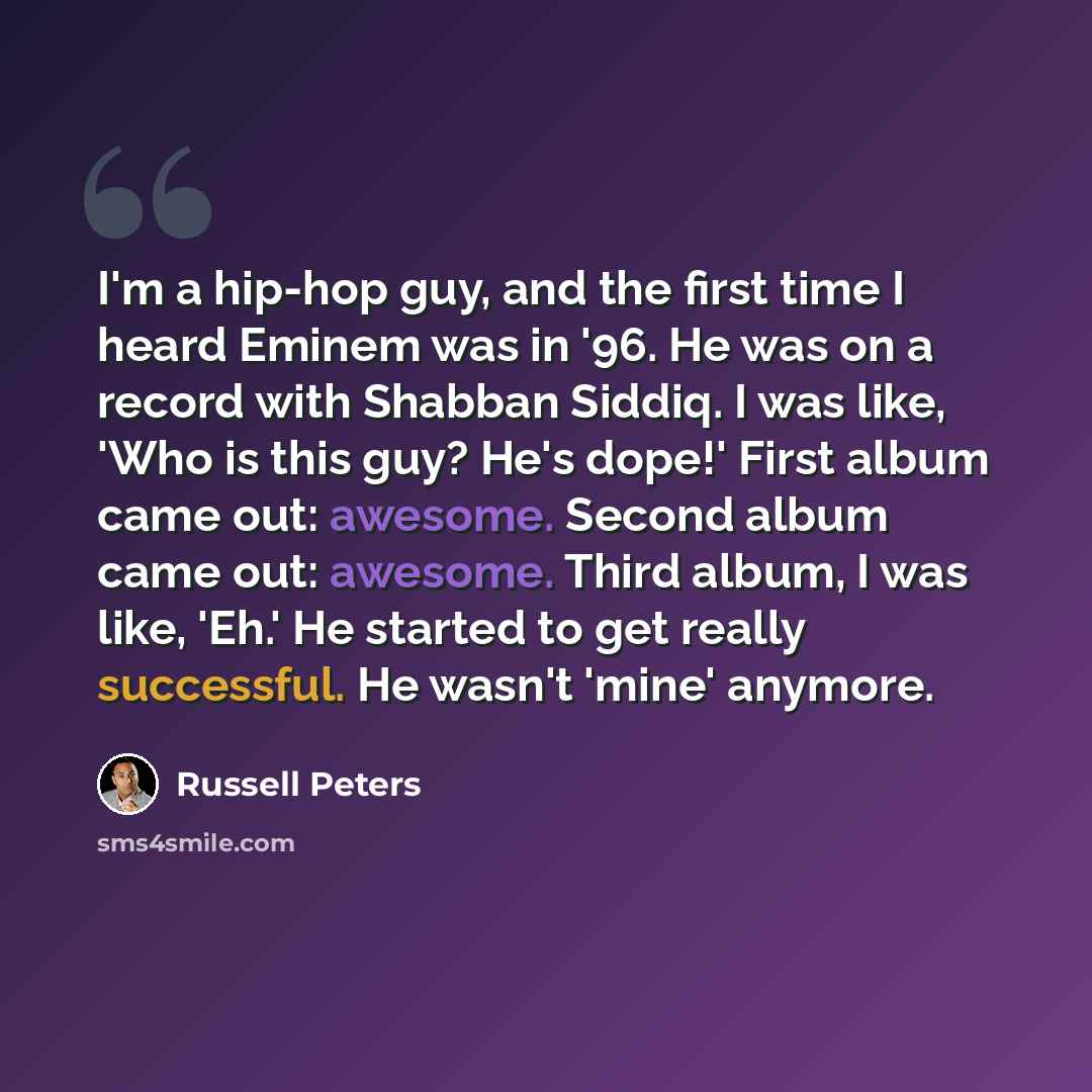 “I'm a hip-hop guy, and the first time I heard Eminem was in '96. He was on a record with Shabban Siddiq. I was like, 'Who is this guy? He's dope!' First album came out: awesome. Second album came out: awesome. Third album, I was like, 'Eh.' He started to get really successful. He wasn't 'mine'…” quote by Russell Peters