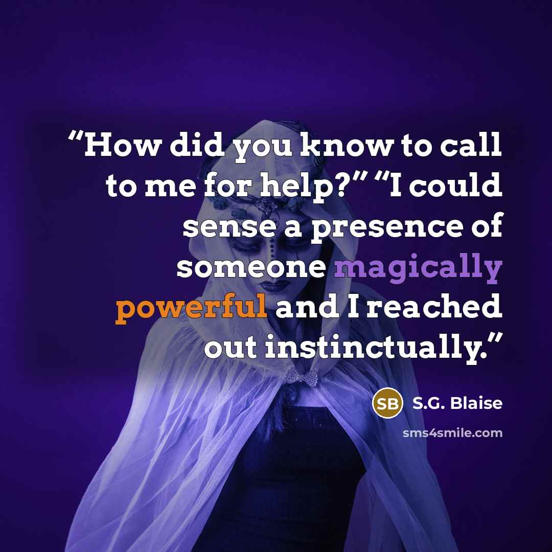 “How did you know to call to me for help?” “I could sense a presence of someone magically powerful and I reached out instinctually.” quote by S.G. Blaise