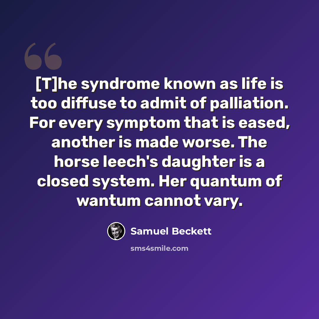 “[T]he syndrome known as life is too diffuse to admit of palliation. For every symptom that is eased, another is made worse. The horse leech's daughter is a closed system. Her quantum of wantum cannot vary.” quote by Samuel Beckett