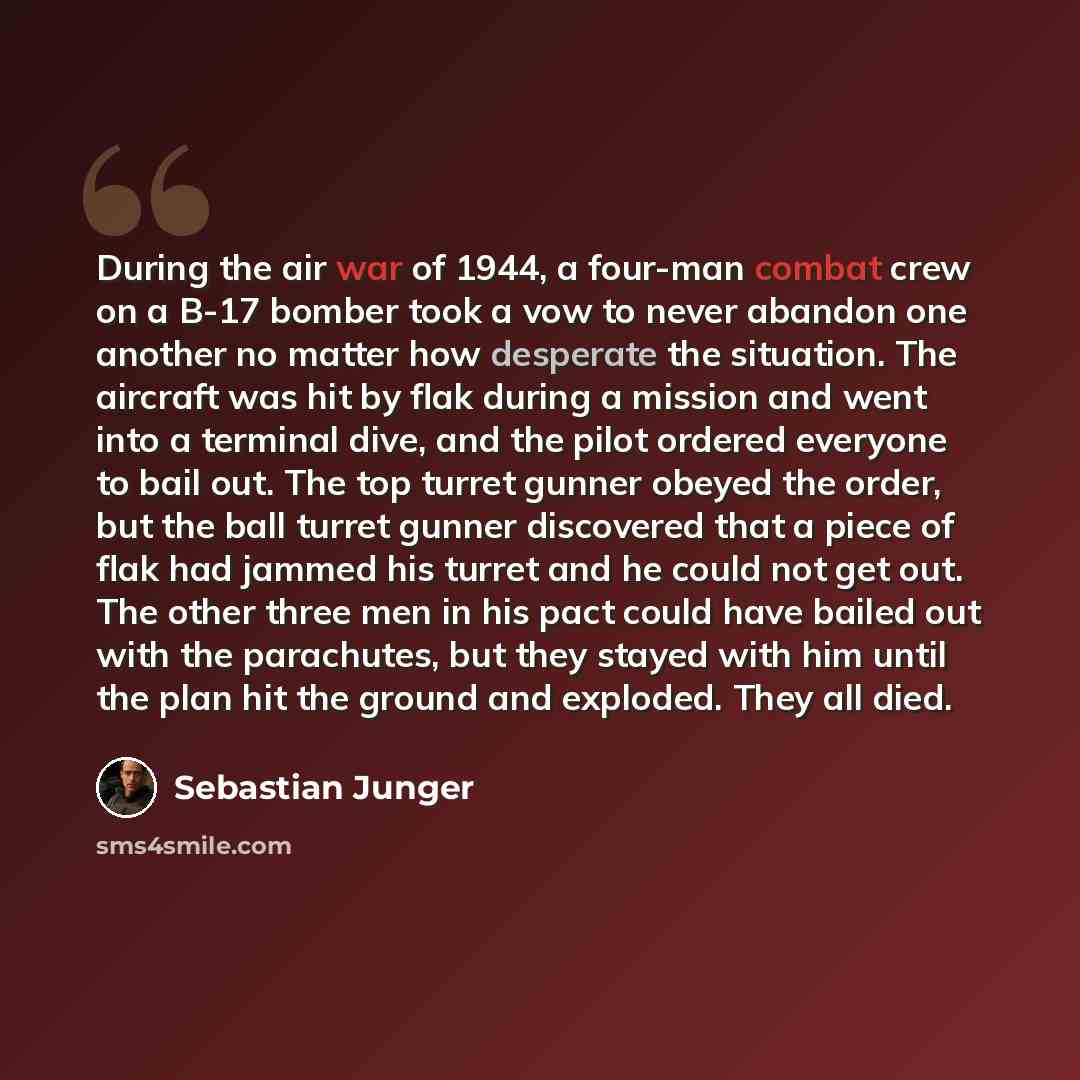 “During the air war of 1944, a four-man combat crew on a B-17 bomber took a vow to never abandon one another no matter how desperate the situation. The aircraft was hit by flak during a mission and went into a terminal dive, and the pilot ordered everyone to bail out. The top turret gunner obeyed…” quote by Sebastian Junger