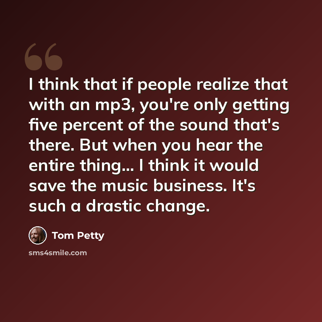 “I think that if people realize that with an mp3, you're only getting five percent of the sound that's there. But when you hear the entire thing... I think it would save the music business. It's such a drastic change.” quote by Tom Petty