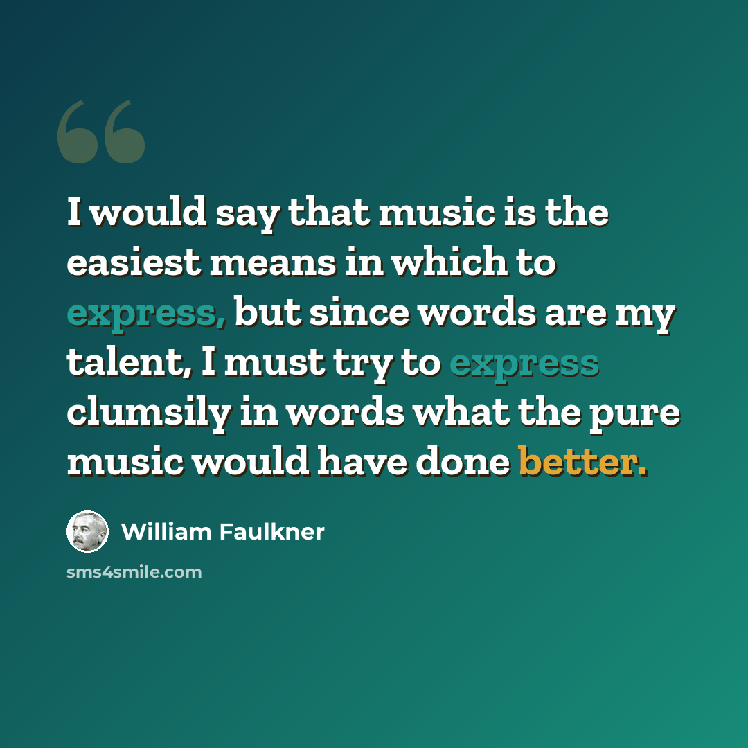 “I would say that music is the easiest means in which to express, but since words are my talent, I must try to express clumsily in words what the pure music would have done better.” quote by William Faulkner