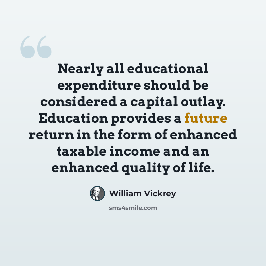 “Nearly all educational expenditure should be considered a capital outlay. Education provides a future return in the form of enhanced taxable income and an enhanced quality of life.” quote by William Vickrey
