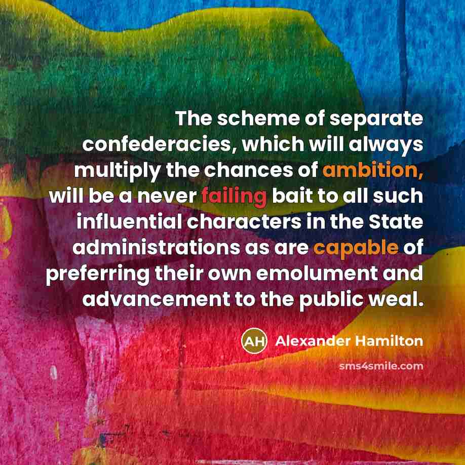 “The scheme of separate confederacies, which will always multiply the chances of ambition, will be a never failing bait to all such influential characters in the State administrations as are capable of preferring their own emolument and advancement to the public weal.” quote by Alexander Hamilton