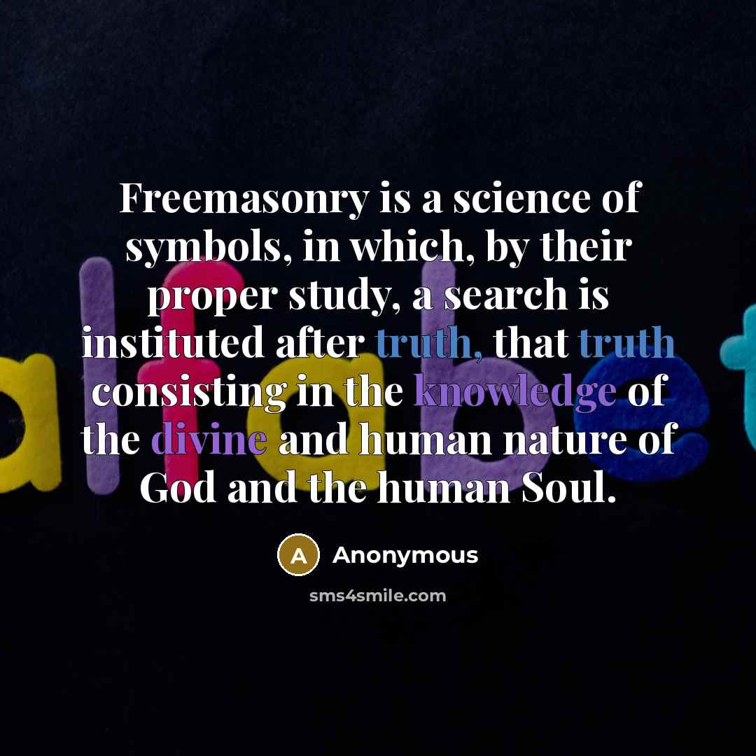 “Freemasonry is a science of symbols, in which, by their proper study, a search is instituted after truth, that truth consisting in the knowledge of the divine and human nature of God and the human Soul.” quote by Anonymous
