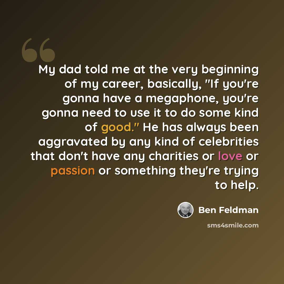 “My dad told me at the very beginning of my career, basically, "If you're gonna have a megaphone, you're gonna need to use it to do some kind of good." He has always been aggravated by any kind of celebrities that don't have any charities or love or passion or something they're trying to help.” quote by Ben Feldman