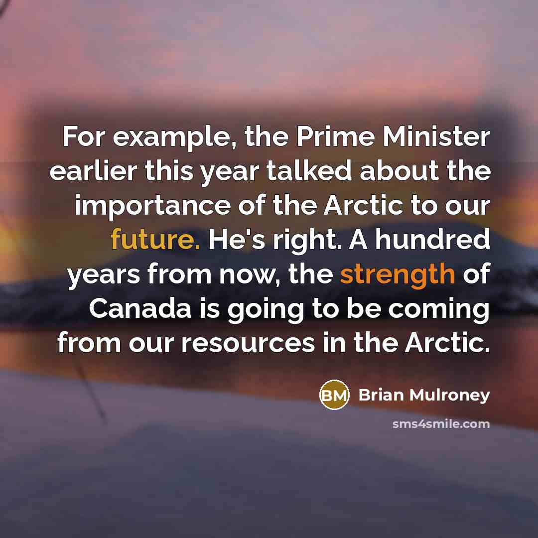 “For example, the Prime Minister earlier this year talked about the importance of the Arctic to our future. He's right. A hundred years from now, the strength of Canada is going to be coming from our resources in the Arctic.” quote by Brian Mulroney