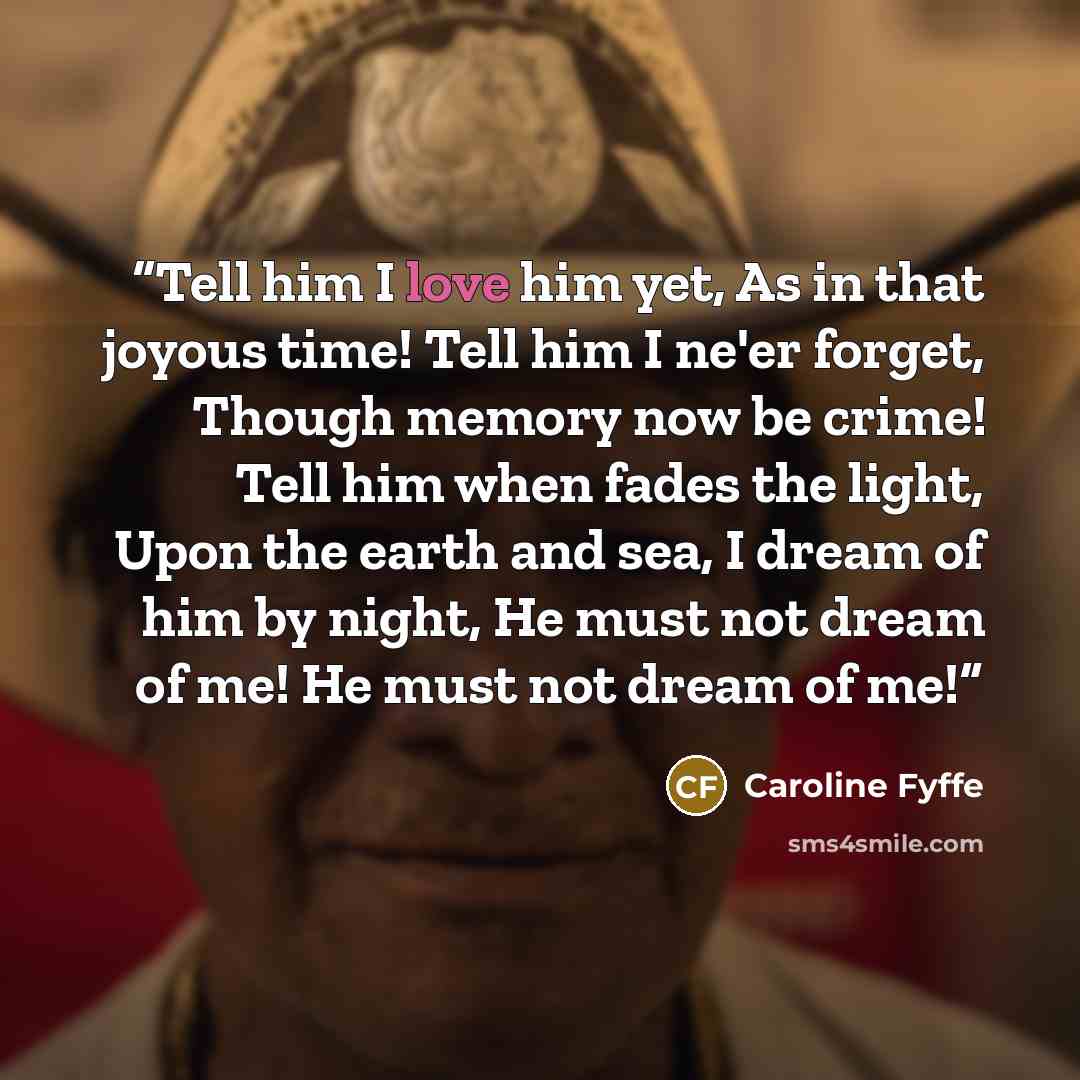 “Tell him I love him yet, As in that joyous time! Tell him I ne'er forget, Though memory now be crime! Tell him when fades the light, Upon the earth and sea, I dream of him by night, He must not dream of me! He must not dream of me!” quote by Caroline Fyffe