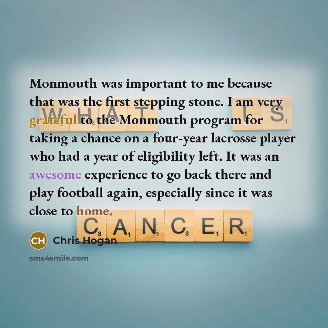 “Monmouth was important to me because that was the first stepping stone. I am very grateful to the Monmouth program for taking a chance on a four-year lacrosse player who had a year of eligibility left. It was an awesome experience to go back there and play football again, especially since it was…” quote by Chris Hogan