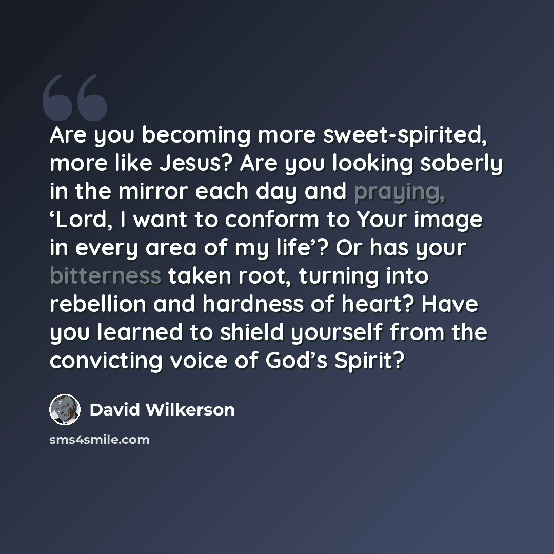 “Are you becoming more sweet-spirited, more like Jesus? Are you looking soberly in the mirror each day and praying, ‘Lord, I want to conform to Your image in every area of my life’? Or has your bitterness taken root, turning into rebellion and hardness of heart? Have you learned to shield yourself…” quote by David Wilkerson