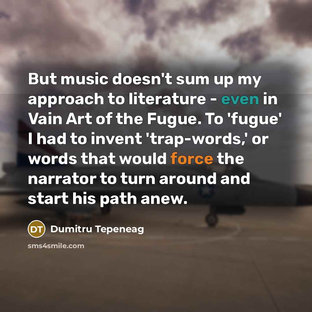 “But music doesn't sum up my approach to literature - even in Vain Art of the Fugue. To 'fugue' I had to invent 'trap-words,' or words that would force the narrator to turn around and start his path anew.” quote by Dumitru Tepeneag