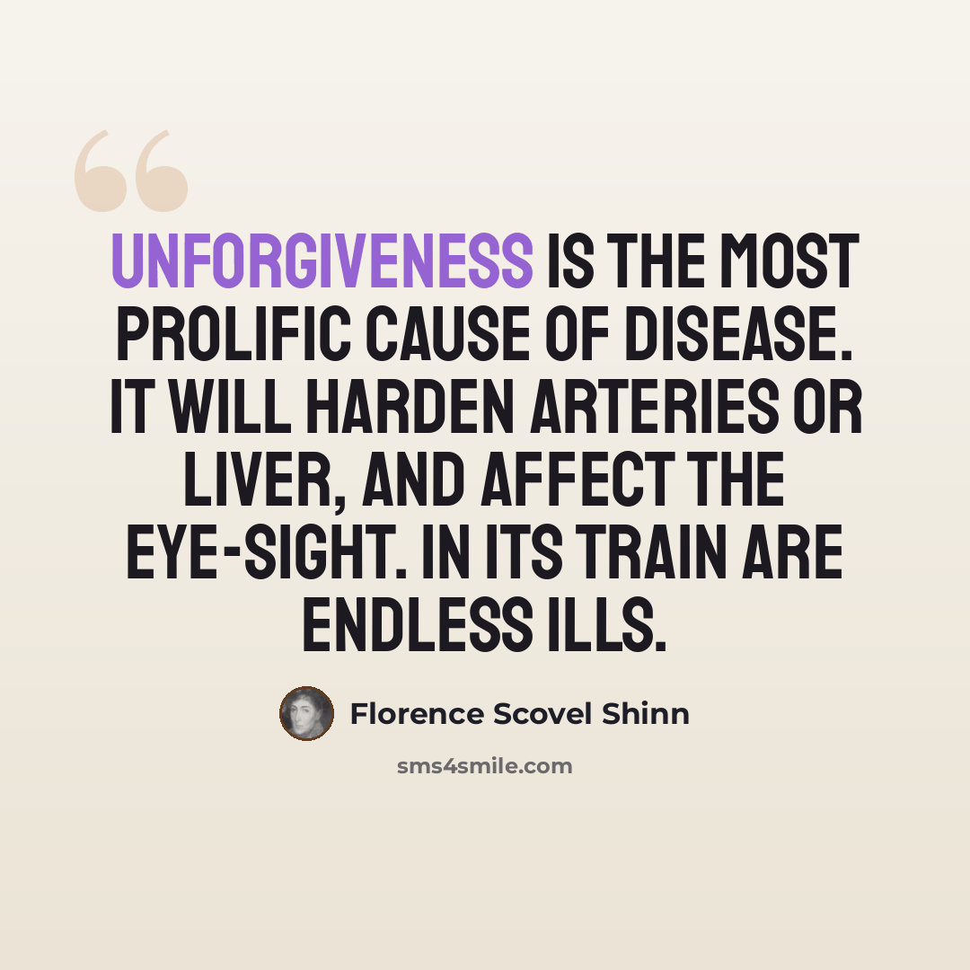 “Unforgiveness is the most prolific cause of disease. It will harden arteries or liver, and affect the eye-sight. In its train are endless ills.” quote by Florence Scovel Shinn