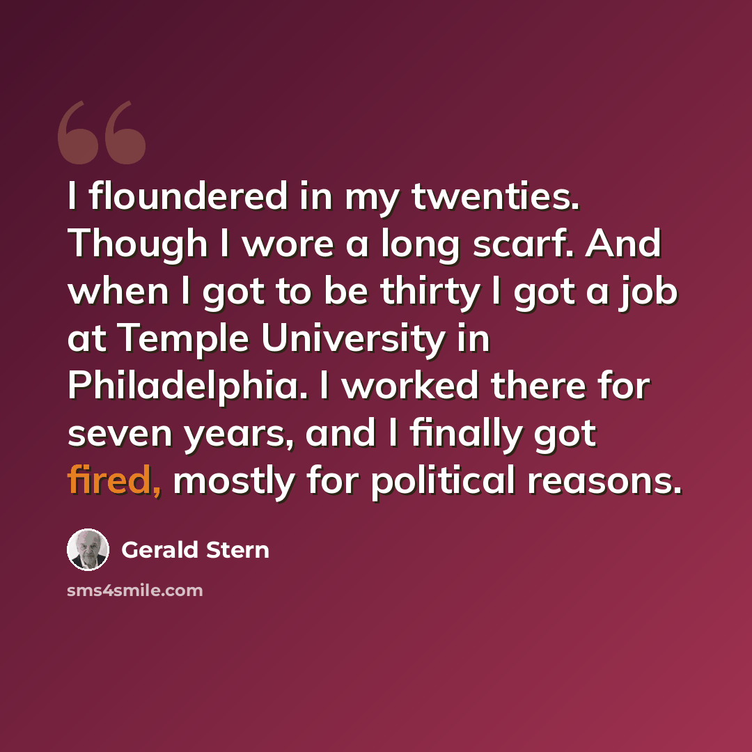 “I floundered in my twenties. Though I wore a long scarf. And when I got to be thirty I got a job at Temple University in Philadelphia. I worked there for seven years, and I finally got fired, mostly for political reasons.” quote by Gerald Stern