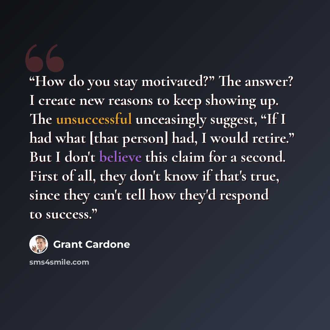 “How do you stay motivated?” The answer? I create new reasons to keep showing up. The unsuccessful unceasingly suggest, “If I had what [that person] had, I would retire.” But I don't believe this claim for a second. First of all, they don't know if that's true, since they can't tell how they'd…” quote by Grant Cardone